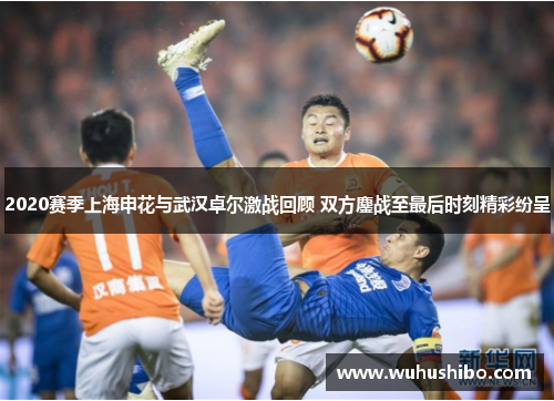2020赛季上海申花与武汉卓尔激战回顾 双方鏖战至最后时刻精彩纷呈