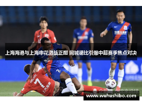 上海海港与上海申花激战正酣 同城德比引爆中超赛季焦点对决