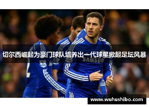 切尔西崛起为豪门球队培养出一代球星掀起足坛风暴