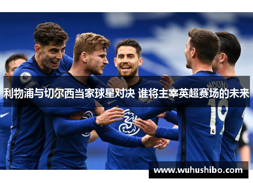 利物浦与切尔西当家球星对决 谁将主宰英超赛场的未来