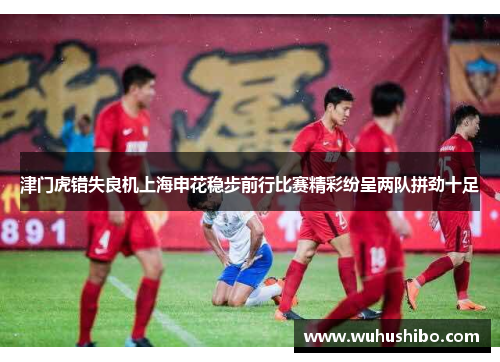 津门虎错失良机上海申花稳步前行比赛精彩纷呈两队拼劲十足