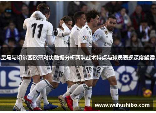 皇马与切尔西欧冠对决数据分析两队战术特点与球员表现深度解读