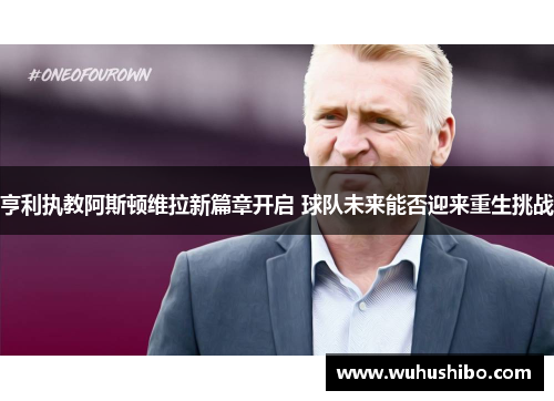 亨利执教阿斯顿维拉新篇章开启 球队未来能否迎来重生挑战