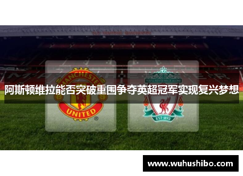 阿斯顿维拉能否突破重围争夺英超冠军实现复兴梦想
