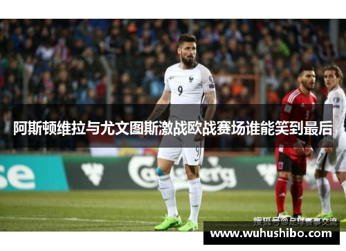 阿斯顿维拉与尤文图斯激战欧战赛场谁能笑到最后